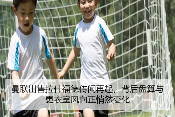 曼联出售拉什福德传闻再起，背后盘算与更衣室风向正悄然变化